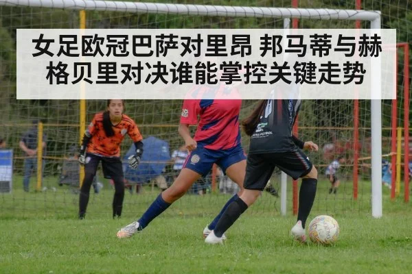 女足欧冠巴萨对里昂 邦马蒂与赫格贝里对决谁能掌控关键走势（NG28）