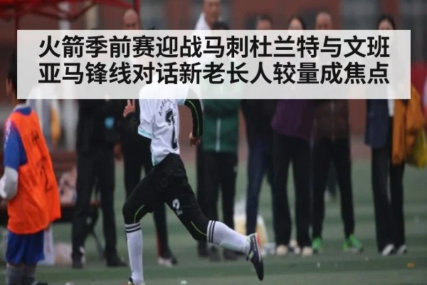 火箭季前赛迎战马刺杜兰特与文班亚马锋线对话新老长人较量成焦点（NG28）