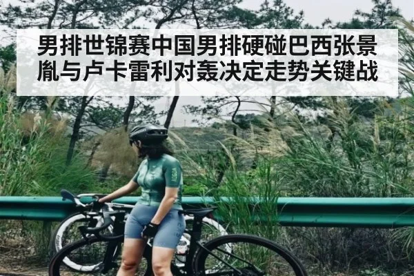 男排世锦赛中国男排硬碰巴西张景胤与卢卡雷利对轰决定走势关键战
