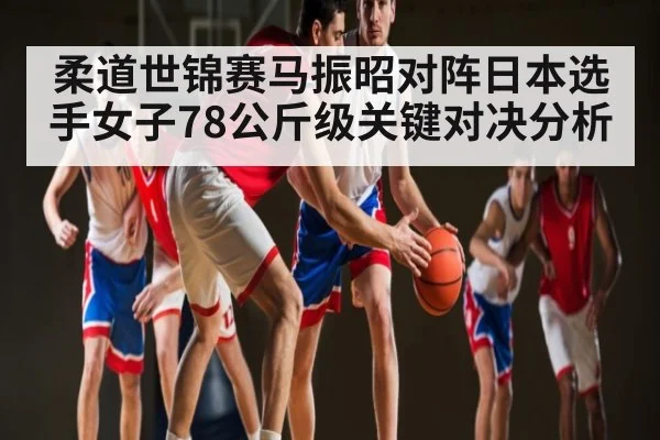 柔道世锦赛马振昭对阵日本选手女子78公斤级关键对决分析